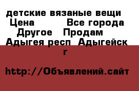 детские вязаные вещи › Цена ­ 500 - Все города Другое » Продам   . Адыгея респ.,Адыгейск г.
